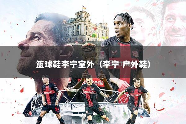 篮球鞋李宁室外（李宁 户外鞋）