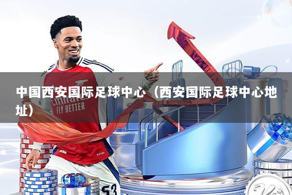 中国西安国际足球中心（西安国际足球中心地址）